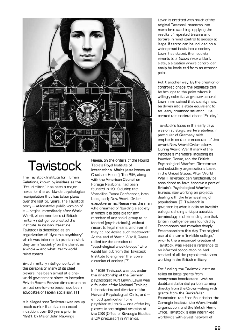 Tavistock  ‘The Tavistock Institute for Human Relations, known by insiders as the Freud Hiton.” has been a major nexus for the worldwide psychological manipulation that has taken place over the last 50 years. The Tavistock story — at least the public version of it — begins immediately after World War Il when members of British miltary inteligence created the Institute. In its own literature Tavistock is described as an organization of “dynamic psychiatry™ which wes intended to practice what they term "societry” on the planet as awhole — and what | term worid mind control,  Briish miltary inteligence tself, in the persons of many of its chief players, has been aimed at a one. world government since its inception. British Secret Service directors an an almost oneforane basis have been advocates of Fabian socialism. (1]  Itis alleged that Tavistock was set up much earlier than its announced inception, over 20 years prior in 1921, by Major John Rawings  Reese, on the orders of the Round Table’s Royal Institute of Interational Affairs (also known as. Chatham House). The RIIA, along with the American Council on Foreign Relations, had been founded in 1919 during the Versailles Peace Conference, both being early New Worid Order executive arms. Reese was the man who dreamed of ‘buiding a society inwhichit is possible for any member of any social group to be treated [psychiatricaly], without resort to legal means, and even f they do not desire Such treatment. At the end of World Wer Il Reese called for the creation of ‘psychological shack troops” who would fan out from the Tavistock Institute to engineer the future direction of society. [2]  In 1932 Tavistock was put under the directorship of the German psychologist Kurt Lewin. Lewin was a founder of the National Training Laborataries and director of the Harvard Peychological Ginic, and — an odd qualification for a psyehiatrist, | think — one of the key players in the original creation of the 0SS [Office of Strategic Swdies, & DA precursor] in America.  Lewin is credited with much of the original Tavistock resaarch into mass brainwashing. applying the results of repeated trauma and torture in mind control to sociaty at large. f tervor can be induced on a widespread basis into a society, Lewin has stated, then society reverts to a tabula rasa. a bank slate, a situation where control can easily be instituted from an exterior point  Put it another way: By the creation of controlled chaos, the populace can be brought to the point where it wilingly subrmits to greater control. Lewin maintained that society must; be driven into @ state equivalent to an “sarly childhood siwuation.” He termed this societal chaos "Fluidity  Tavistocks focus in the early days was on strategic warfare studies, in particular of Germany, with emphasis on the re-education of that ervant New World Order colony. During World War Il many of the Institute’s members, including its founder. Reese. ran the British Psychological Warfare Directorate nd subsidiary organizations based in the United States. After World War ll Tavistock can functionally be considered to have become a part of Britain’s Psychological Warfare Bureau, now working on projects dealing with the branwashing of populations. [3) Tavistock is governed by what i cals an invisible college, echoing antique occultist terminology and reminding one that British inteligence was founded by Freemasons and remains deeply Freemasonic to this day. The original use of the term “invisible college.” prior to the announced creation of Tavistock, was Reese’s reference to an informal association he had created of all the psychiatrists then working in the British miltary.  For funding, the Tavistock Institute relies onlarge grants from anonymous benefactors—with no doubt a substantial portion coming diroctly from the Crown—along with grants from the Rockefeller Foundation, the Ford Foundation. the Camegie Institute, the World Health Organization, and the British Home Office. Tavistock is also interinked worldwide with @ vast network of  29 